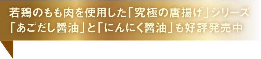 若鶏のもも肉を使用した「究極の唐揚げ」シリーズ「あごだし醤油」と「にんにく醤油」も好評発売中