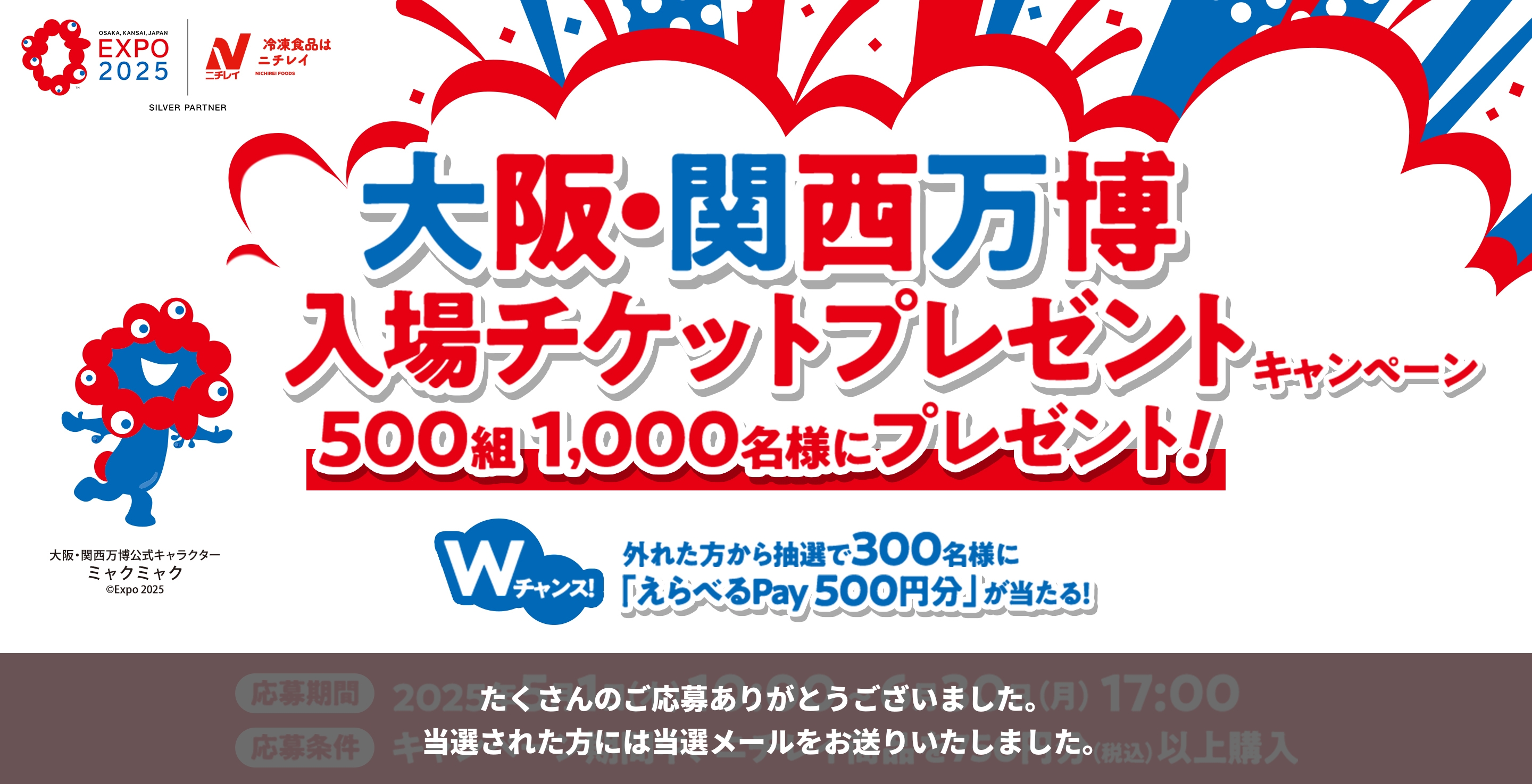 EXPO 2025 ニチレイ SILVER PARTNER 大阪・関西万博 入場チケットプレゼントキャンペーン 500組 1,000名様にプレゼント！ Wチャンス！ 外れた方から抽選で300名に「えらべるPay 500円分」が当たる！ 左下のキャラクター 大阪・関西万博公式キャラクター ミャクミャク &copy;Expo 2025 たくさんのご応募ありがとうございました。当選された方には当選メールをお送りいたしました。