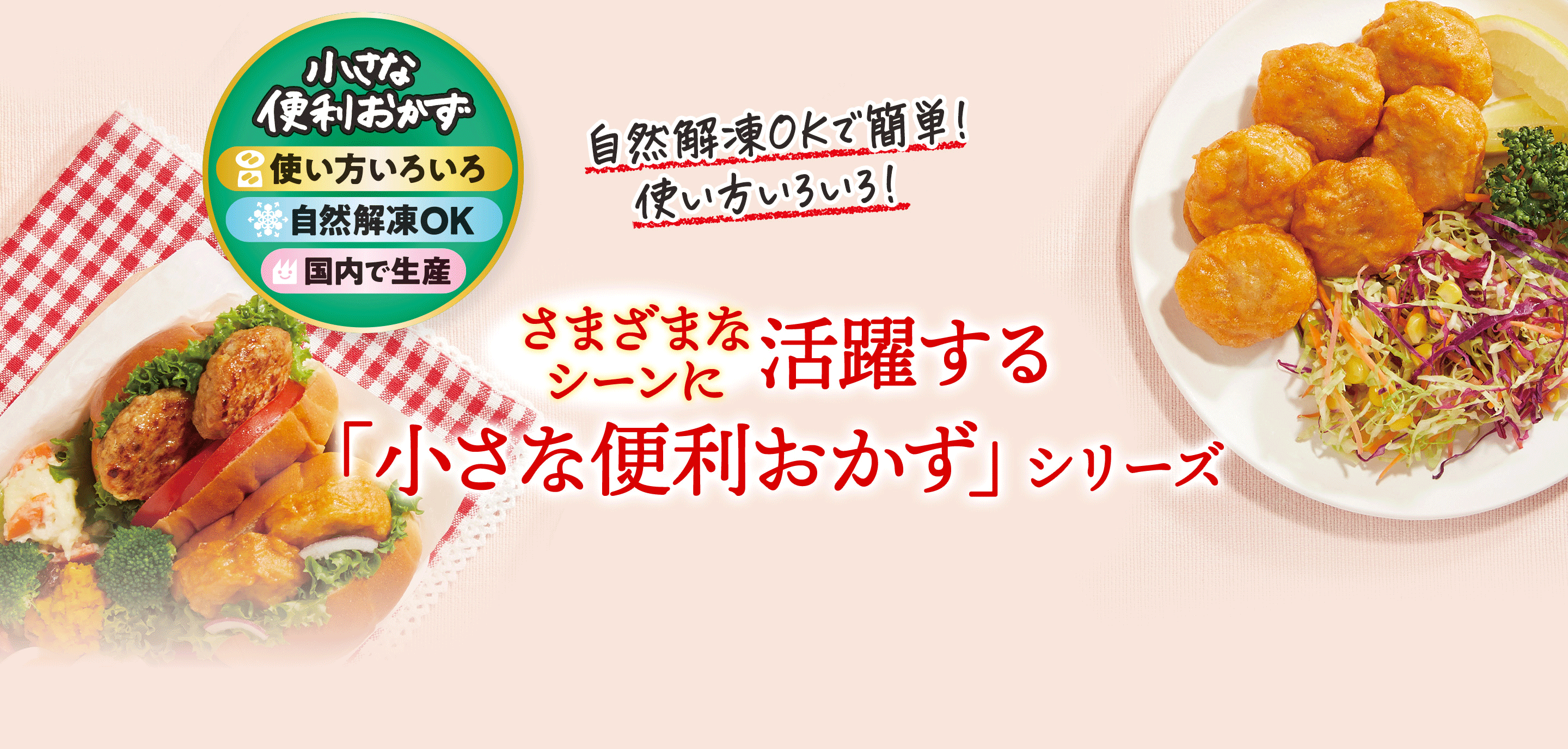 小さな便利おかず 使い方いろいろ 自然解凍OK 国内で生産 自然解凍OKで簡単！使い方いろいろ！ さまざまなシーンに活躍する「小さな便利おかず」シリーズ