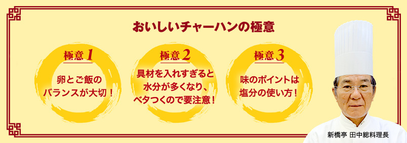 おいしいチャーハンの極意 おいしいチャーハンの極意 新橋亭 田中総料理長 極意1 卵とご飯のバランスが大切！ 極意2 具材を入れすぎると水分が多くなり、ベタつくので要注意！ 極意3 味のポイントは塩分の使い方！
