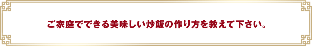 ご家庭でできる美味しい炒飯の作り方を教えて下さい。