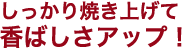 しっかり焼き上げて香ばしさアップ！