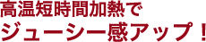 高温短時間加熱でジューシー感アップ！