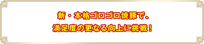 新・本格ゴロゴロ焼豚で、満足度の更なる向上に挑戦！