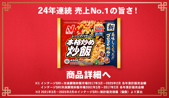24年連続 売上No.1の旨さ！ 商品詳細へ ※1 インテージSRI+冷凍調理炒飯市場2017年3月～2025年2月 各年累計販売金額 インテージSRI冷凍調理炒飯市場2001年3月～2017年2月 各年累計販売金額 ※2 2021年3月～2025年2月のインテージSRI+推計販売規模(個数)より算出