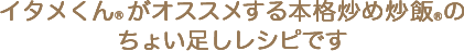 イタメくん&reg;がオススメする本格炒め炒飯&reg;のちょい足しレシピです