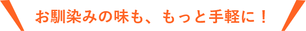 お馴染みの味も、もっと手軽に！