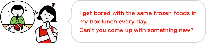 I get bored with the same frozen foods in my box lunch every day. Can’t you come up with something new?