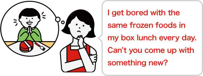 I get bored with the same frozen foods in my box lunch every day. Can’t you come up with something new?