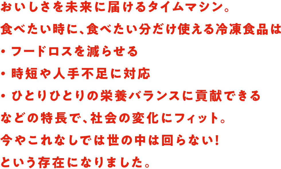 おいしさを未来に届けるタイムマシン。食べたい時に、食べたい分だけ使える冷凍食品は・フードロスを減らせる・時短や人手不足に対応・ひとりひとりの栄養バランスに貢献できるなどの特長で、社会の変化にフィット。今やこれなしでは世の中は回らない！という存在になりました。