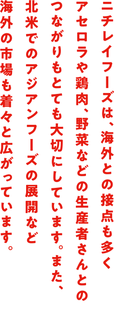 ニチレイフーズは、海外との接点も多くアセロラや鶏肉、野菜などの生産者さんとのつながりもとても大切にしています。また、北米でのアジアンフーズの展開など海外の市場も着々と広がっています。