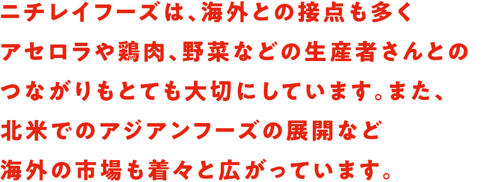 ニチレイフーズは、海外との接点も多くアセロラや鶏肉、野菜などの生産者さんとのつながりもとても大切にしています。また、北米でのアジアンフーズの展開など海外の市場も着々と広がっています。