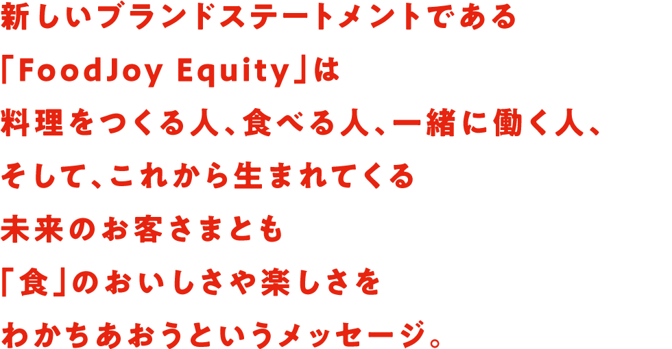 新しいブランドステートメントである「FoodJoy Equity」は料理をつくる人、食べる人、一緒に働く人、そして、これから生まれてくる未来のお客さまとも「食」のおいしさや楽しさをわかちあおうというメッセージ。