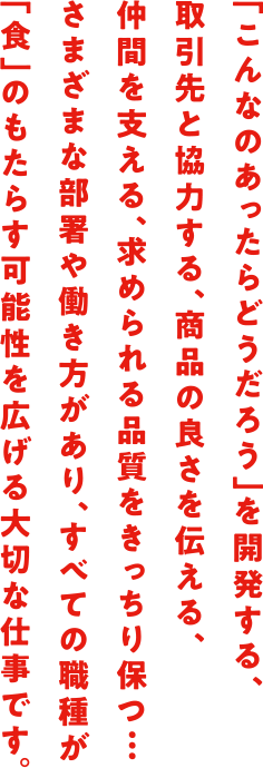 「こんなのあったらどうだろう」を開発する、取引先と協力する、商品の良さを伝える、仲間を支える、求められる品質をきっちり保つ…さまざまな部署や働き方があり、すべての職種が「食」のもたらす可能性を広げる大切な仕事です。