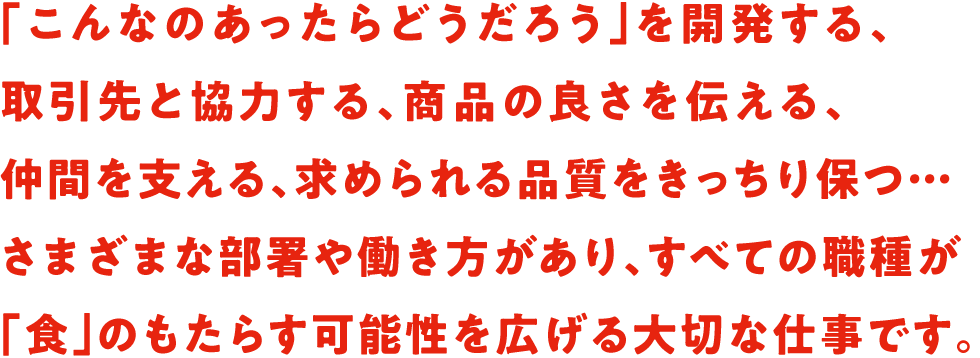 「こんなのあったらどうだろう」を開発する、取引先と協力する、商品の良さを伝える、仲間を支える、求められる品質をきっちり保つ…さまざまな部署や働き方があり、すべての職種が「食」のもたらす可能性を広げる大切な仕事です。