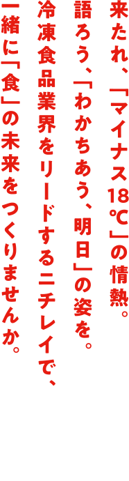 来たれ、 「マイナス18℃」の情熱。語ろう、「わかちあう、明日」の姿を。冷凍食品業界をリードするニチレイで、一緒に「食」の未来をつくりませんか。