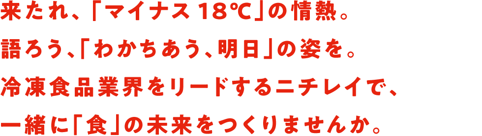 来たれ、 「マイナス18℃」の情熱。語ろう、「わかちあう、明日」の姿を。冷凍食品業界をリードするニチレイで、一緒に「食」の未来をつくりませんか。